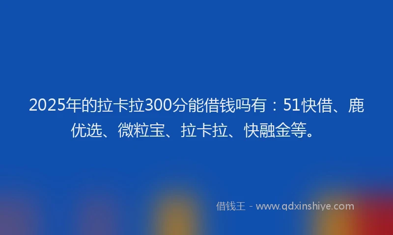 2025年的拉卡拉300分能借钱吗有：51快借、鹿优选、微粒宝、拉卡拉、快融金等。