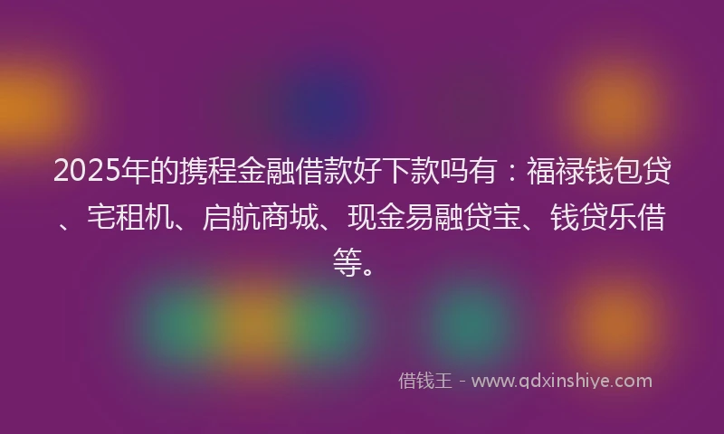 2025年的携程金融借款好下款吗有：福禄钱包贷、宅租机、启航商城、现金易融贷宝、钱贷乐借等。