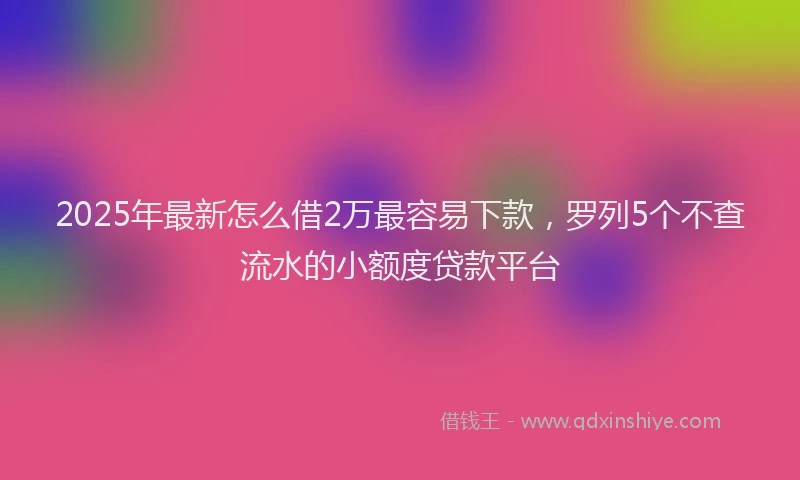 2025年最新怎么借2万最容易下款，罗列5个不查流水的小额度贷款平台
