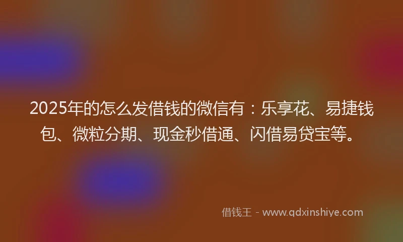 2025年的怎么发借钱的微信有：乐享花、易捷钱包、微粒分期、现金秒借通、闪借易贷宝等。