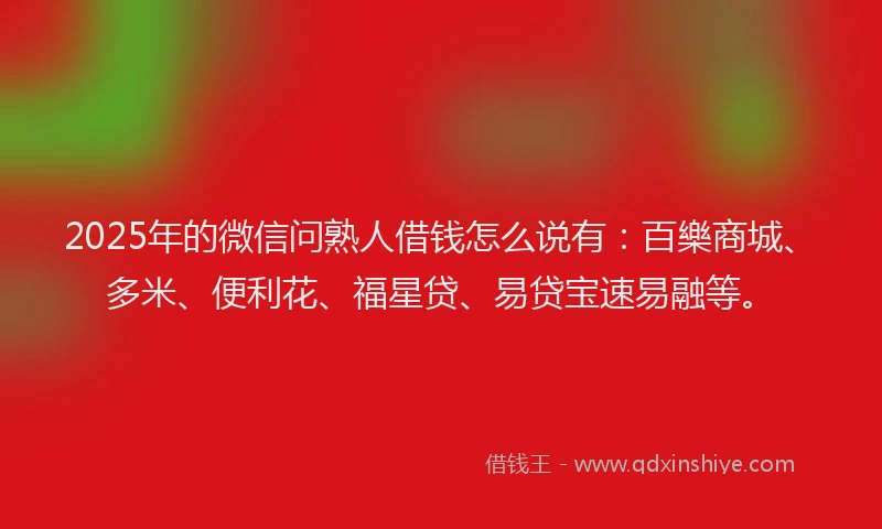 2025年的微信问熟人借钱怎么说有：百樂商城、多米、便利花、福星贷、易贷宝速易融等。