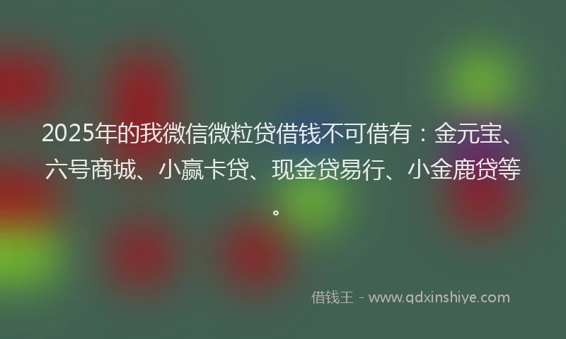 2025年的我微信微粒贷借钱不可借有：金元宝、六号商城、小赢卡贷、现金贷易行、小金鹿贷等。