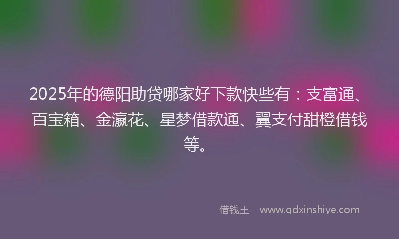 2025年的德阳助贷哪家好下款快些有：支富通、百宝箱、金瀛花、星梦借款通、翼支付甜橙借钱等。