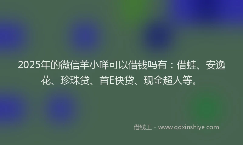 2025年的微信羊小咩可以借钱吗有：借蛙、安逸花、珍珠贷、首E快贷、现金超人等。