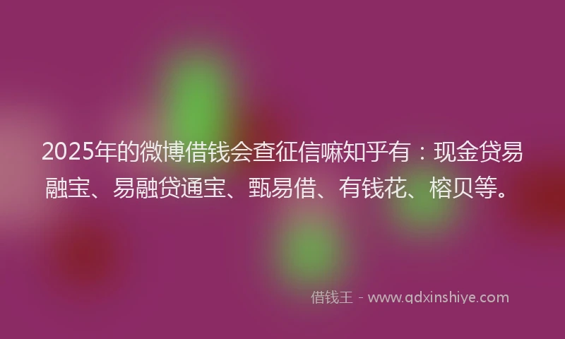 2025年的微博借钱会查征信嘛知乎有：现金贷易融宝、易融贷通宝、甄易借、有钱花、榕贝等。