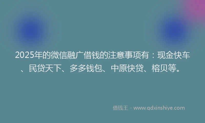 2025年的微信融广借钱的注意事项有：现金快车、民贷天下、多多钱包、中原快贷、榕贝等。