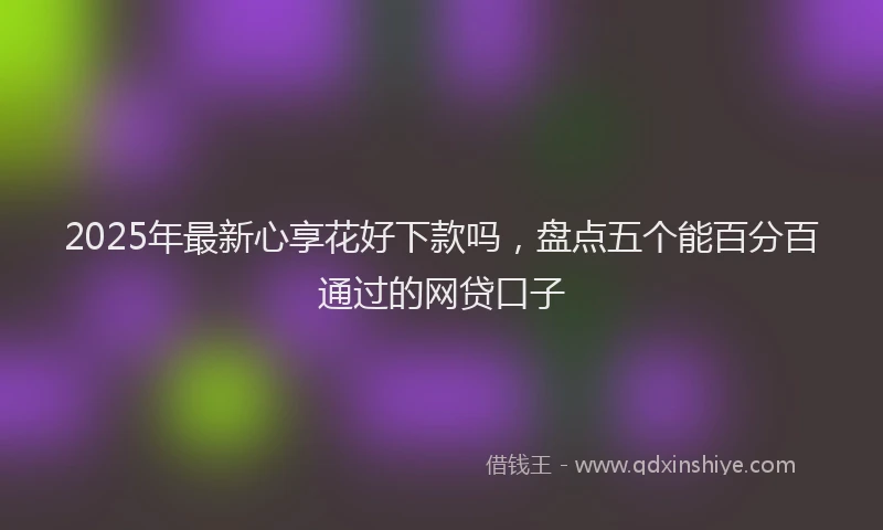 2025年最新心享花好下款吗，盘点五个能百分百通过的网贷口子