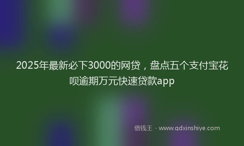2025年最新必下3000的网贷，盘点五个支付宝花呗逾期万元快速贷款app