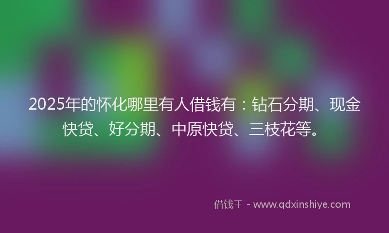 2025年的怀化哪里有人借钱有：钻石分期、现金快贷、好分期、中原快贷、三枝花等。