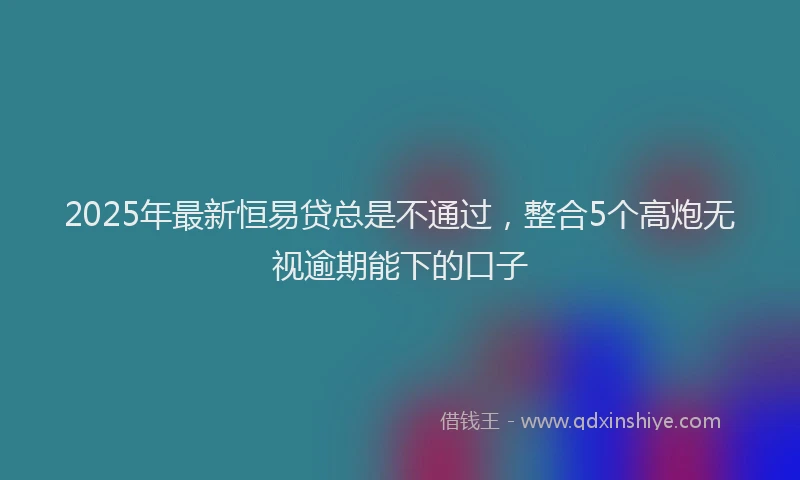 2025年最新恒易贷总是不通过，整合5个高炮无视逾期能下的口子