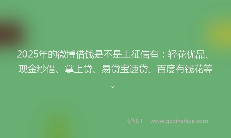 2025年的微博借钱是不是上征信有：轻花优品、现金秒借、掌上贷、易贷宝速贷、百度有钱花等。