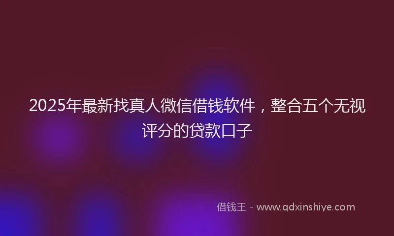 2025年最新找真人微信借钱软件，整合五个无视评分的贷款口子