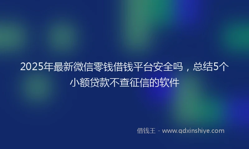 2025年最新微信零钱借钱平台安全吗，总结5个小额贷款不查征信的软件