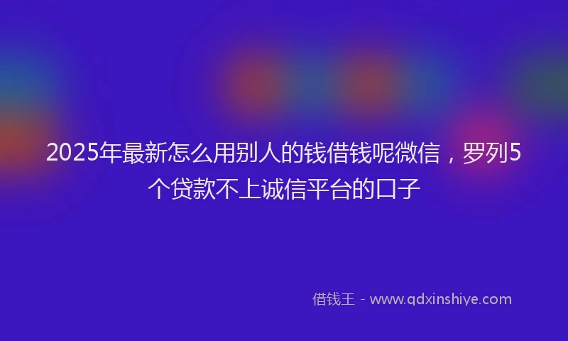 2025年最新怎么用别人的钱借钱呢微信，罗列5个贷款不上诚信平台的口子
