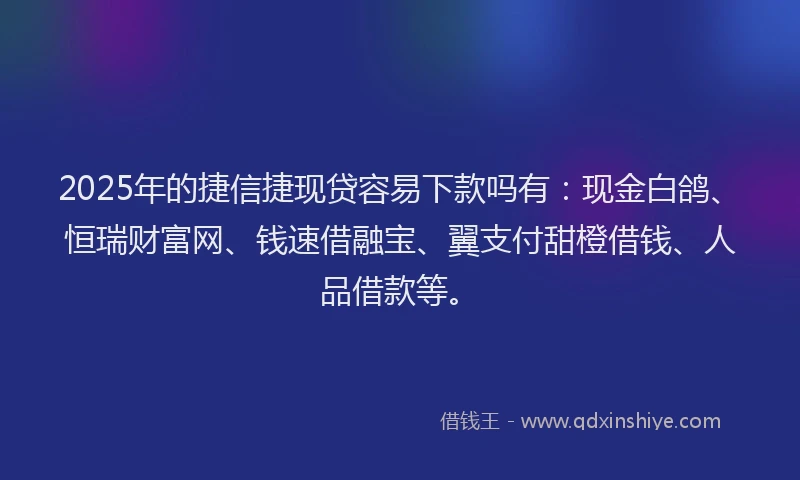 2025年的捷信捷现贷容易下款吗有：现金白鸽、恒瑞财富网、钱速借融宝、翼支付甜橙借钱、人品借款等。