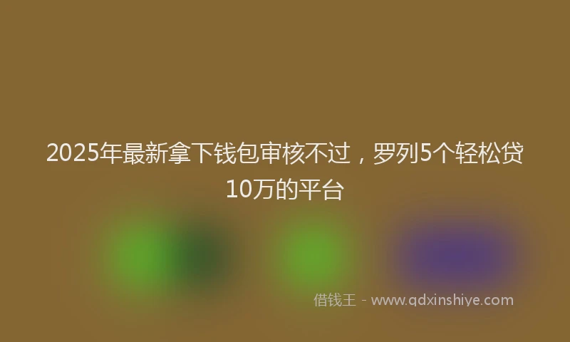 2025年最新拿下钱包审核不过，罗列5个轻松贷10万的平台