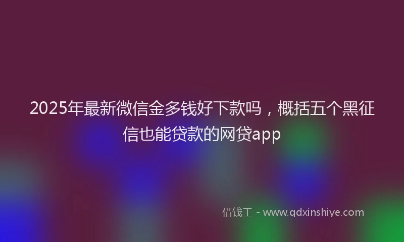 2025年最新微信金多钱好下款吗，概括五个黑征信也能贷款的网贷app