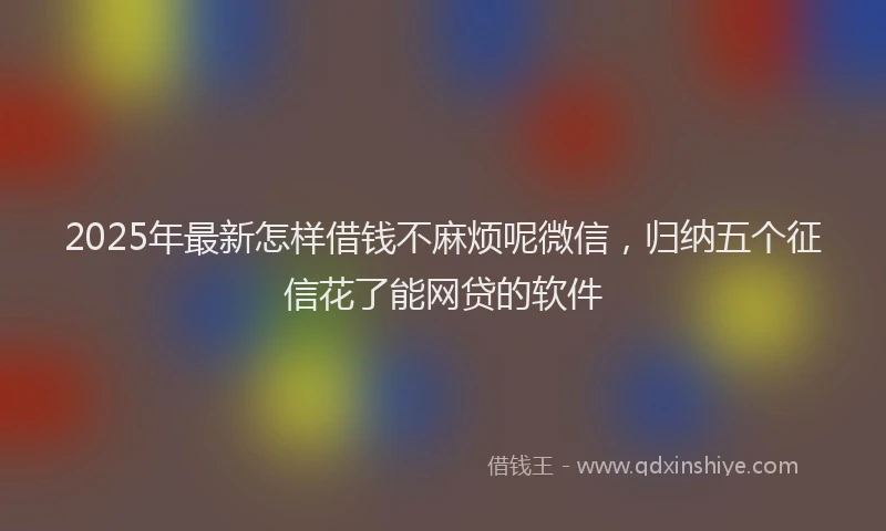 2025年最新怎样借钱不麻烦呢微信，归纳五个征信花了能网贷的软件