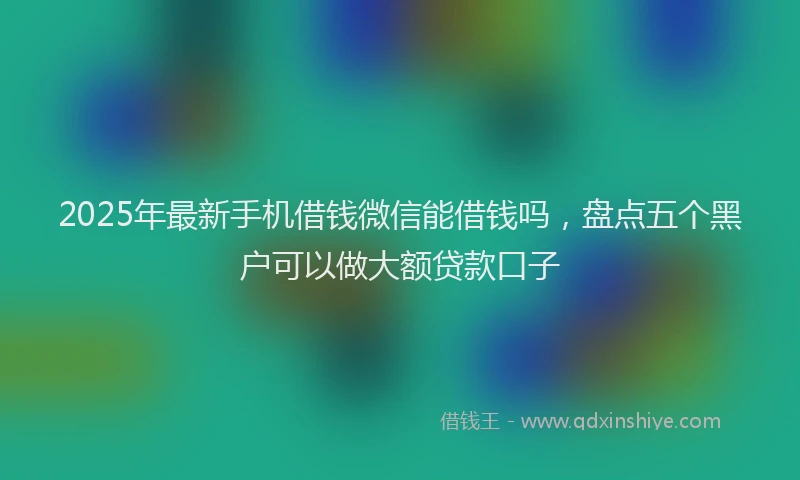 2025年最新手机借钱微信能借钱吗，盘点五个黑户可以做大额贷款口子