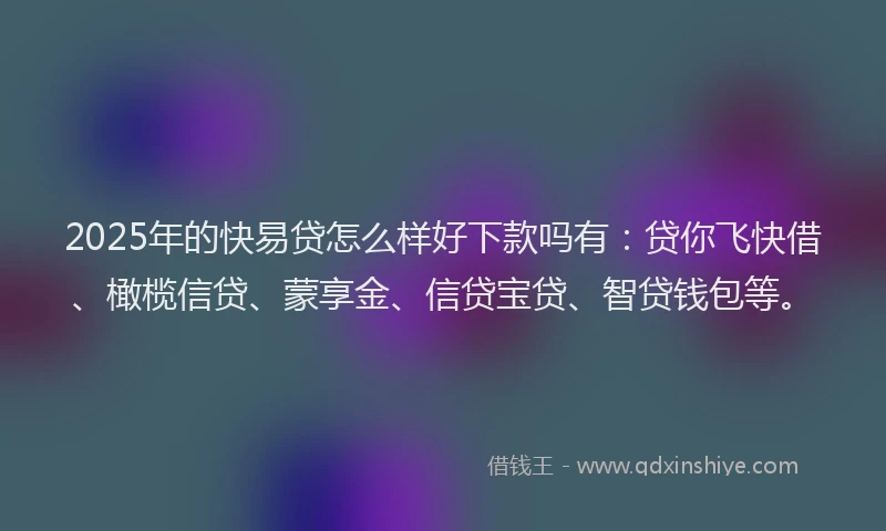 2025年的快易贷怎么样好下款吗有：贷你飞快借、橄榄信贷、蒙享金、信贷宝贷、智贷钱包等。