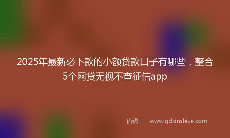 2025年最新必下款的小额贷款口子有哪些，整合5个网贷无视不查征信app