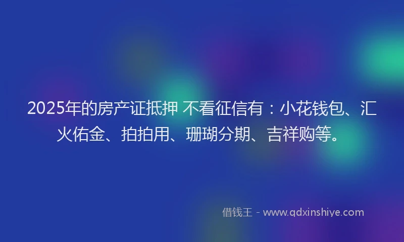 2025年的房产证抵押 不看征信有：小花钱包、汇火佑金、拍拍用、珊瑚分期、吉祥购等。