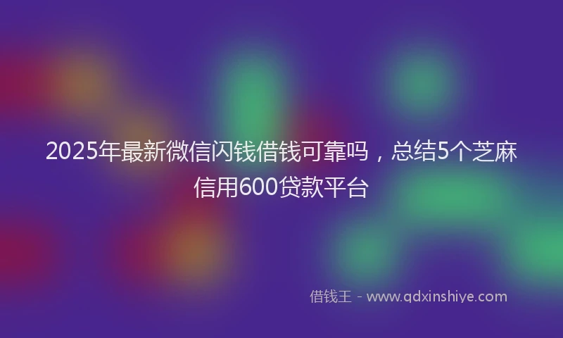 2025年最新微信闪钱借钱可靠吗，总结5个芝麻信用600贷款平台