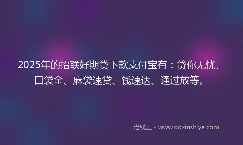 2025年的招联好期贷下款支付宝有：贷你无忧、口袋金、麻袋速贷、钱速达、通过放等。