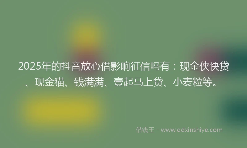 2025年的抖音放心借影响征信吗有：现金侠快贷、现金猫、钱满满、壹起马上贷、小麦粒等。