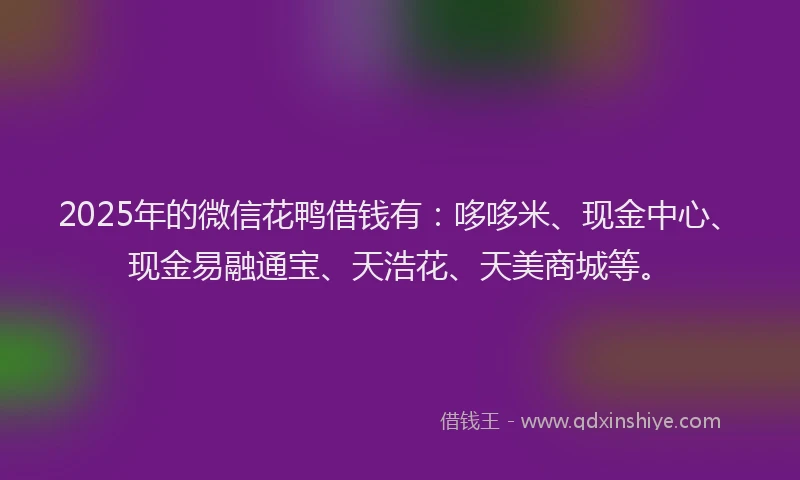2025年的微信花鸭借钱有：哆哆米、现金中心、现金易融通宝、天浩花、天美商城等。
