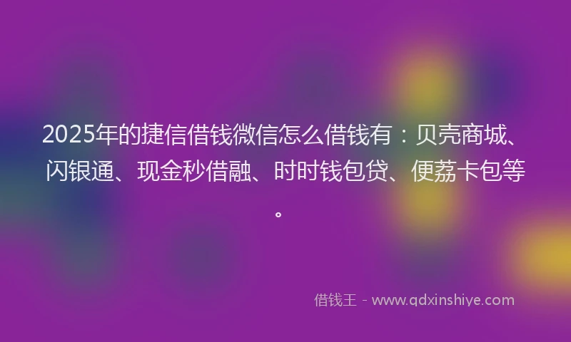 2025年的捷信借钱微信怎么借钱有：贝壳商城、闪银通、现金秒借融、时时钱包贷、便荔卡包等。