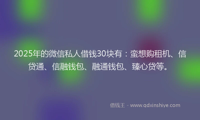 2025年的微信私人借钱30块有：蛮想购租机、信贷通、信融钱包、融通钱包、臻心贷等。