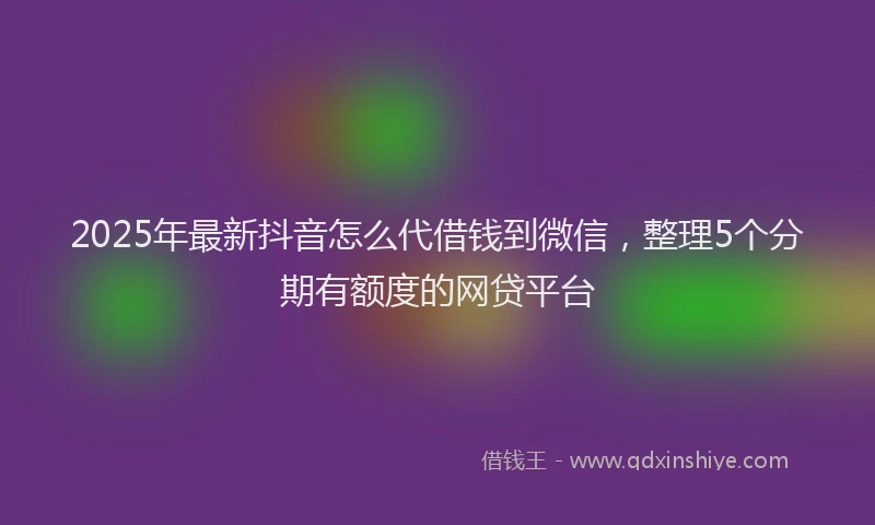 2025年最新抖音怎么代借钱到微信，整理5个分期有额度的网贷平台
