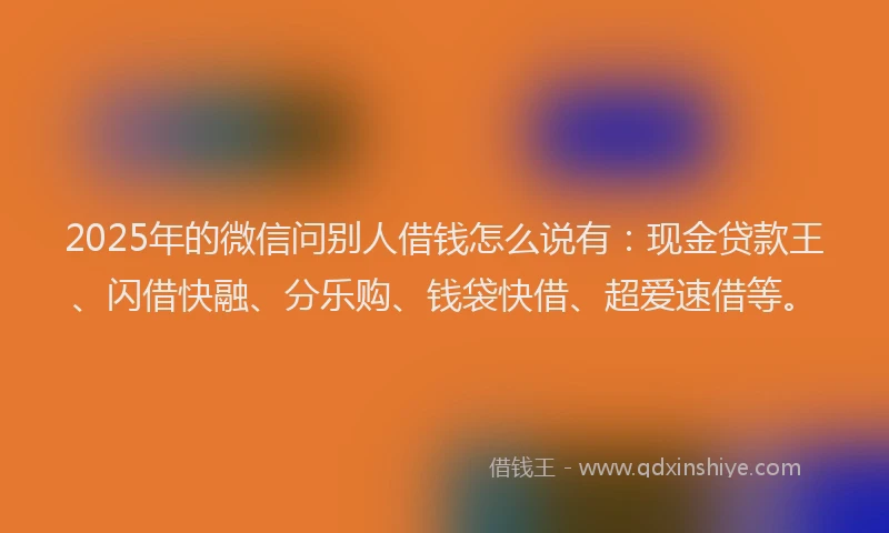 2025年的微信问别人借钱怎么说有：现金贷款王、闪借快融、分乐购、钱袋快借、超爱速借等。