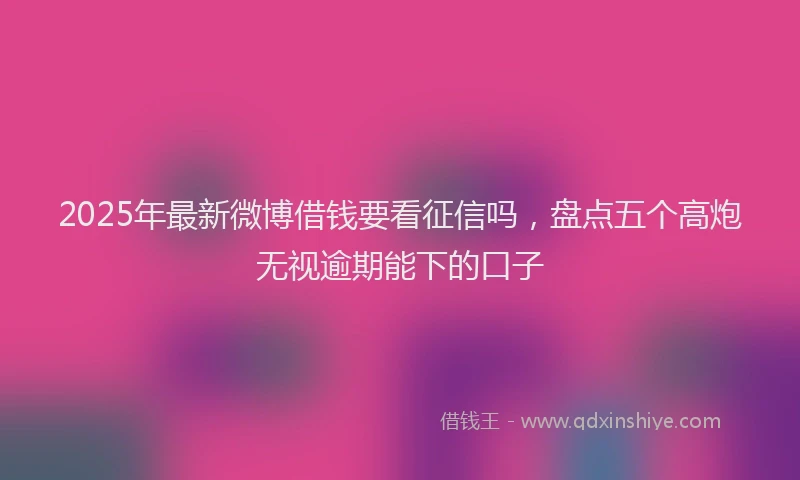 2025年最新微博借钱要看征信吗，盘点五个高炮无视逾期能下的口子