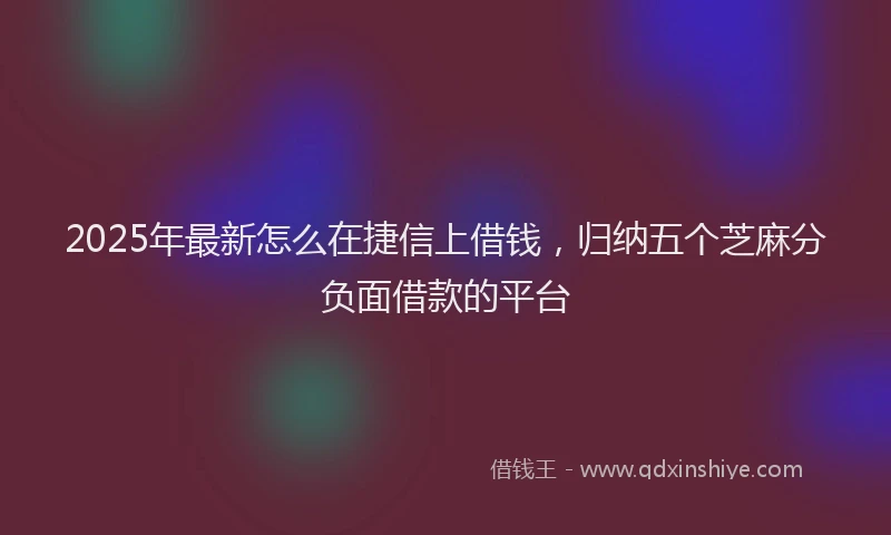 2025年最新怎么在捷信上借钱，归纳五个芝麻分负面借款的平台