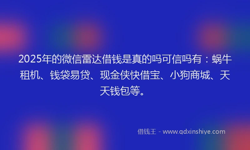 2025年的微信雷达借钱是真的吗可信吗有：蜗牛租机、钱袋易贷、现金侠快借宝、小狗商城、天天钱包等。