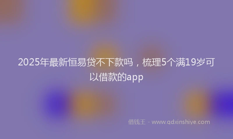 2025年最新恒易贷不下款吗，梳理5个满19岁可以借款的app
