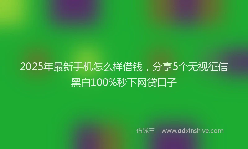 2025年最新手机怎么样借钱，分享5个无视征信黑白100%秒下网贷口子