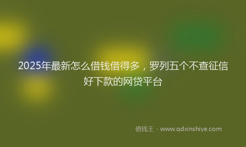 2025年最新怎么借钱借得多，罗列五个不查征信好下款的网贷平台