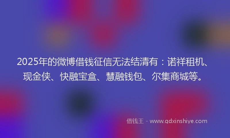 2025年的微博借钱征信无法结清有：诺祥租机、现金侠、快融宝盒、慧融钱包、尔集商城等。