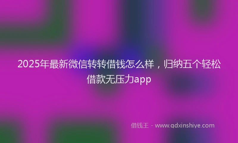 2025年最新微信转转借钱怎么样，归纳五个轻松借款无压力app