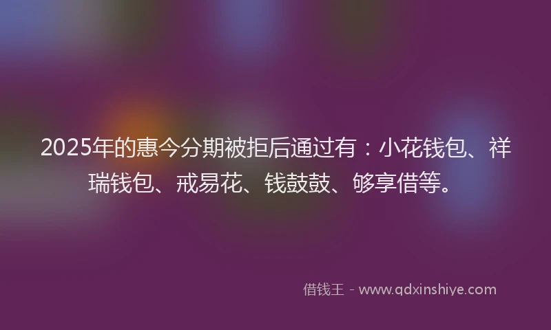 2025年的惠今分期被拒后通过有：小花钱包、祥瑞钱包、戒易花、钱鼓鼓、够享借等。