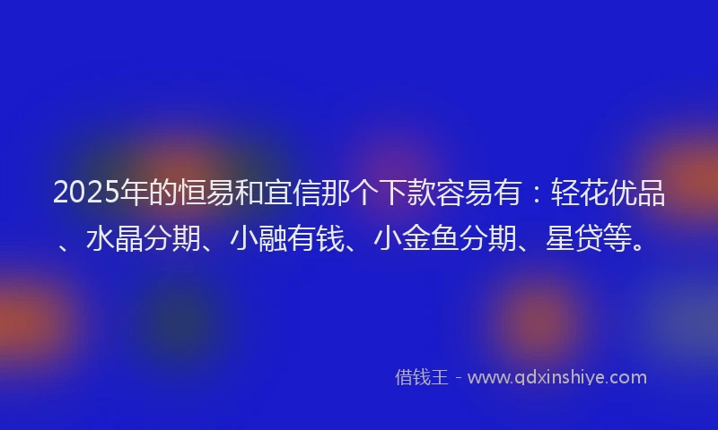 2025年的恒易和宜信那个下款容易有：轻花优品、水晶分期、小融有钱、小金鱼分期、星贷等。