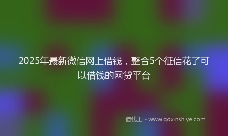 2025年最新微信网上借钱，整合5个征信花了可以借钱的网贷平台