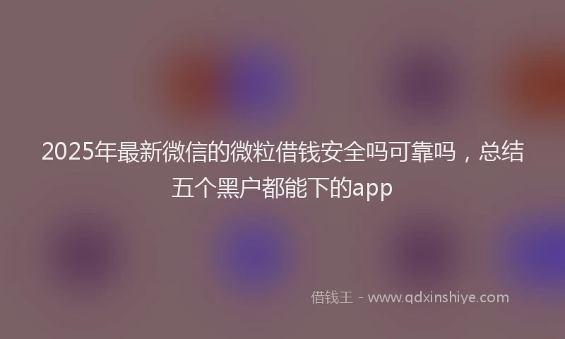 2025年最新微信的微粒借钱安全吗可靠吗，总结五个黑户都能下的app