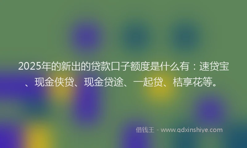 2025年的新出的贷款口子额度是什么有：速贷宝、现金侠贷、现金贷途、一起贷、桔享花等。