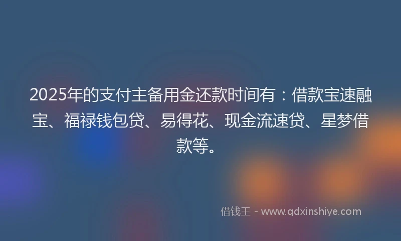 2025年的支付主备用金还款时间有：借款宝速融宝、福禄钱包贷、易得花、现金流速贷、星梦借款等。