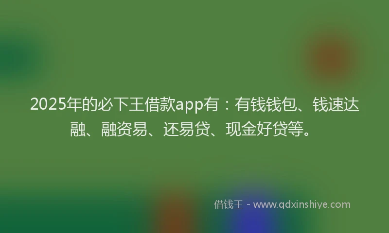 2025年的必下王借款app有：有钱钱包、钱速达融、融资易、还易贷、现金好贷等。