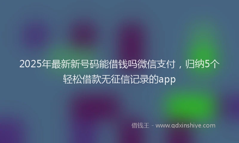 2025年最新新号码能借钱吗微信支付，归纳5个轻松借款无征信记录的app